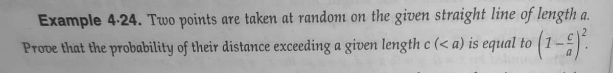Example 4-24. Two points are taken at random on the given straight line of length a.
Prove that the probability of their distance exceeding a given length c (< a) is equal to (1–-).
