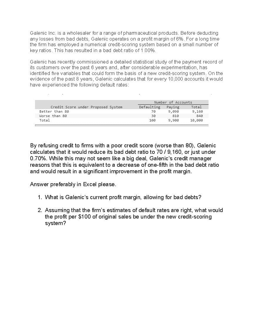 Galenic Inc. is a wholesaler for a range of phamaceutical products. Before deducting
any losses from bad debts, Galenic operates on a profit margin of 6%. For a long time
the firm has employed a numerical credit-scoring system based on a small number of
key ratios. This has resulted in a bad debt ratio of 1.00%.
Galenic has recently commissioned a detailed statistical study of the payment record of
its customers over the past 6 years and, after considerable experimentation, has
identified five variables that could form the basis of a new credit-scoring system. On the
evidence of the past 8 years, Galenic calculates that for every 10,000 accounts it would
have experienced the following default rates:
Number of Accounts
Credit Score under Proposed System
Defaulting
Paying
9,090
Total
Better than 80
70
9,160
Worse than 80
30
810
840
Total
100
9,900
10,000
By refusing credit to firms with a poor credit score (worse than 80), Galenic
calculates that it would reduce its bad debt ratio to 70 /9, 160, or just under
0.70%. While this may not seem like a big deal, Galenic's credit manager
reasons that this is equivalent to a decrease of one-fifth in the bad debt ratio
and would result in a significant improvement in the profit margin.
Answer preferably in Excel please.
1. What is Galenic's current profit margin, allowing for bad debts?
2. Assuming that the firm's estimates of default rates are right, what would
the profit per $100 of original sales be under the new credit-scoring
system?
