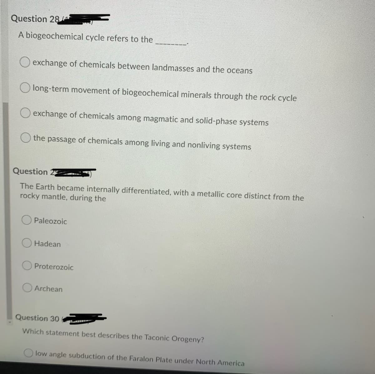 Question 28/4
A biogeochemical cycle refers to the
O exchange of chemicals between landmasses and the oceans
long-term movement of biogeochemical minerals through the rock cycle
exchange of chemicals among magmatic and solid-phase systems
the passage of chemicals among living and nonliving systems
Question
The Earth became internally differentiated, with a metallic core distinct from the
rocky mantle, during the
Paleozoic
O Hadean
Proterozoic
Archean
Question 30
Which statement best describes the Taconic Orogeny?
low angle subduction of the Faralon Plate under North America
