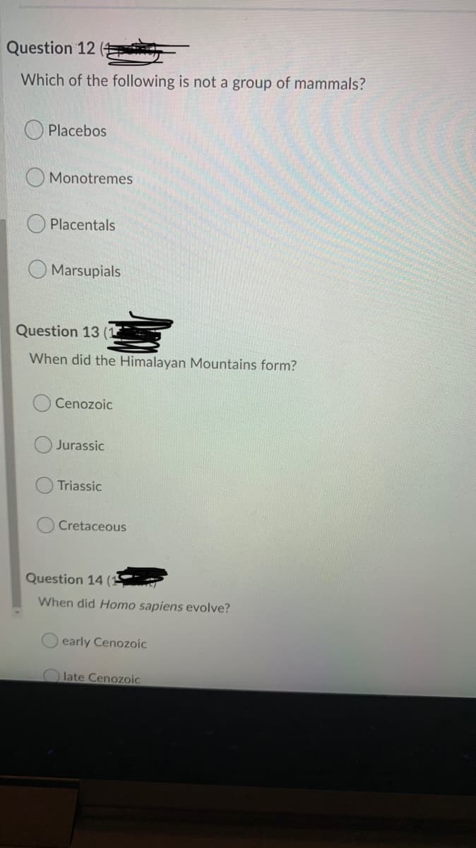 Question 12
Which of the following is not a group of mammals?
O Placebos
Monotremes
Placentals
Marsupials
Question 13
When did the Himalayan Mountains form?
Cenozoic
Jurassic
Triassic
Cretaceous
Question 14 (15
When did Homo sapiens evolve?
early Cenozoic
late Cenozoic
