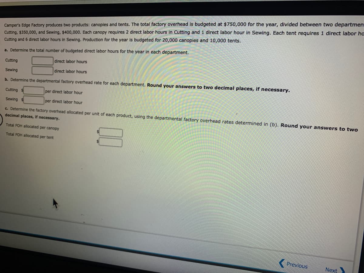 Camper's Edge Factory produces two products: canopies and tents. The total factory overhead is budgeted at $750,000 for the year, divided between two departmen
Cutting, $350,000, and Sewing, $400,000. Each canopy requires 2 direct labor hours in Cutting and 1 direct labor hour in Sewing. Each tent requires 1 direct labor ho
Cutting and 6 direct labor hours in Sewing. Production for the year is budgeted for 20,000 canopies and 10,000 tents.
a. Determine the total number of budgeted direct labor hours for the year in each department.
direct labor hours
Cutting
Sewing
direct labor hours
b. Determine the departmental factory overhead rate for each department. Round your answers to two decimal places, if necessary.
Cutting
per direct labor hour
Sewing
per direct labor hour
c. Determine the factory overhead allocated per unit of each product, using the departmental factory overhead rates determined in (b). Round your answers to two
decimal places, if necessary.
Total FOH allocated per canopy
Total FOH allocated per tent
Previous
Next
