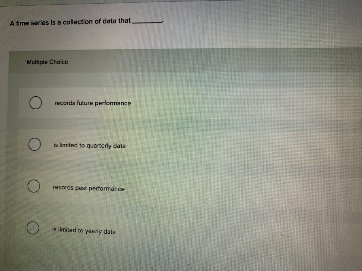 A time series is a collection of data that
Multiple Choice
records future performance
is limited to quarterly data
records past performance
is limited to yearly data
