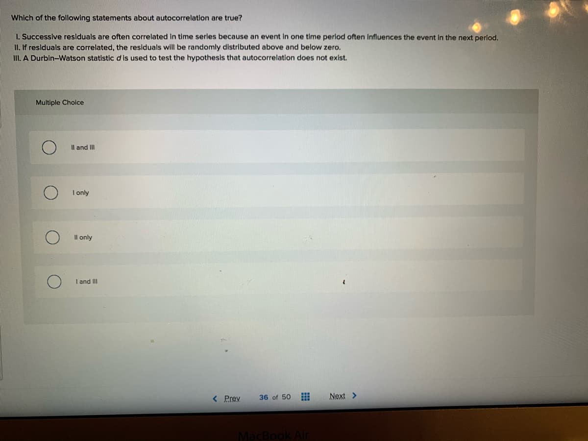 Which of the following statements about autocorrelation are true?
I. Successive residuals are often correlated in time series because an event in one time period often influences the event in the next period.
II. If residuals are correlated, the residuals will be randomly distributed above and below zero.
III. A Durbin-Watson statistic dis used to test the hypothesis that autocorrelation does not exist.
Multiple Choice
Il and II
I only
Il only
I and II
< Prev
36 of 50
Next >
MacBook Air

