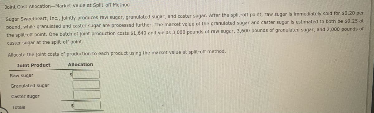 Joint Cost Allocation-Market Value at Split-off Method
Sugar Sweetheart, Inc., jointly produces raw sugar, granulated sugar, and caster sugar. After the split-off point, raw sugar is immediately sold for $0.20 per
pound, while granulated and caster sugar are processed further. The market value of the granulated sugar and caster sugar is estimated to both be $0.25 at
the split-off point. One batch of joint production costs $1,640 and yields 3,000 pounds of raw sugar, 3,600 pounds of granulated sugar, and 2,000 pounds of
caster sugar at the split-off point.
Allocate the joint costs of production to each product using the market value at split-off method.
Jolnt Product
Allocation
Raw sugar
Granulated sugar
Caster sugar
Totals
