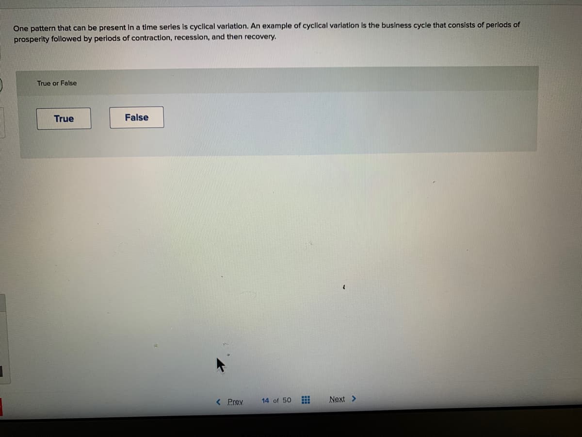 One pattern that can be present in a time series is cyclical variation. An example of cyclical variation is the business cycle that consists of periods of
prosperity followed by periods of contraction, recession, and then recovery.
True or False
True
False
< Prev
14 of 50
Next >
