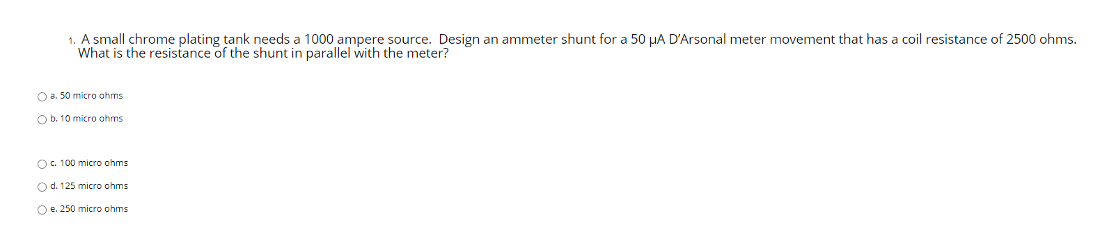 1. A small chrome plating tank needs a 1000 ampere source. Design an ammeter shunt for a 50 µA D'Arsonal meter movement that has a coil resistance of 2500 ohms.
What is the resistance of the shunt in parallel with the meter?
O a. 50 micro ohms
O b. 10 micro ohms
O c. 100 micro ohms
O d. 125 micro ohms
O e. 250 micro ohms
