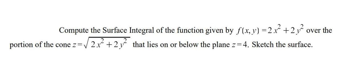 Compute the Surface Integral of the function given by f(x, y) = 2x² + 2y² over the
portion of the cone z = √2x²+2y² that lies on or below the plane z=4. Sketch the surface.