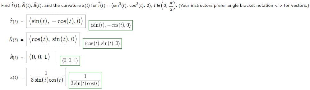 Find Î(t), Ñ(t), Â(t), and the curvature x(t) for r(t) = (sin³ (t), cos³(t), 2), t€ (0,1). (Your instructors prefer angle bracket notation <> for vectors.)
Î (t) =
- cos (t), 0)
Ñ (t) =
B(t) =
k(t) =
(sin(t), -c
(cos(t), sin(t), 0)
(0, 0, 1)
(0, 0, 1)
1
3 sin(t)cos (t)
(sin(t), -cos (t), 0)
(cos (t), sin(t), 0)
1
3 sin(t) cos(t)