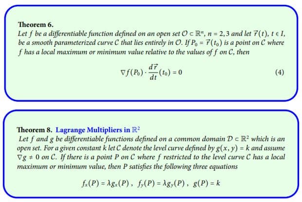 Theorem 6.
Let f be a differentiable function defined on an open set O c R", n = 2,3 and let 7 (t), tel,
be a smooth parameterized curve C that lies entirely in O. If Po= F(to) is a point on C where
f has a local maximum or minimum value relative to the values off on C, then
of (P₁)
(t
-(to) = 0
(4)
Theorem 8. Lagrange Multipliers in R²
Let f and g be differentiable functions defined on a common domain Dc R² which is an
open set. For a given constant k let C denote the level curve defined by g(x, y) = k and assume
Vg 0 on C. If there is a point P on C where f restricted to the level curve C has a local
maximum or minimum value, then P satisfies the following three equations
fx(P) = Agx(P), fy(P) = Ag,(P), g(P) = k