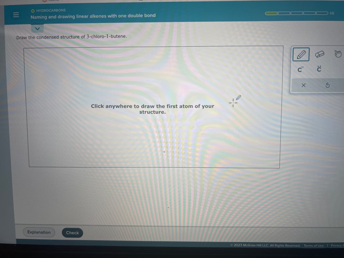 |||
O HYDROCARBONS
Naming and drawing linear alkenes with one double bond
Draw the condensed structure of 3-chloro-1-butene.
Explanation
Check
Click anywhere to draw the first atom of your
structure.
Xe
C™
X
B
S
1/5
E
Ⓒ2023 McGraw Hill LLC. All Rights Reserved. Terms of Use Privacy C