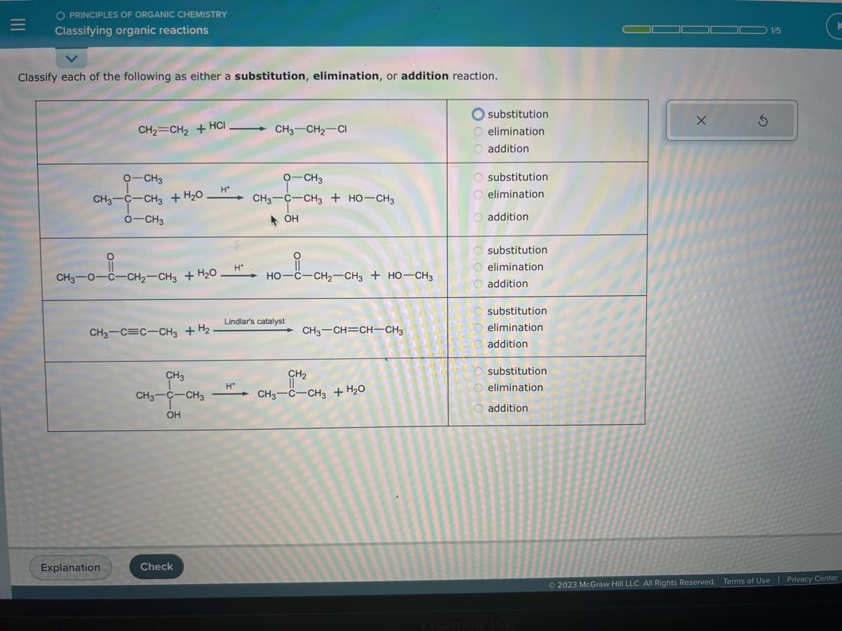 =
O PRINCIPLES OF ORGANIC CHEMISTRY
Classifying organic reactions
Classify each of the following as either a substitution, elimination, or addition reaction.
CH₂=CH₂ + HCI
O-CH3
CH3-C-CH3 + H₂O.
O-CH3
O
CH3-0-C-CH₂-CH3 + H₂O
CH3-C=C-CH3 + H₂
Explanation
CH₂
CH3-C-CH3
OH
Check
H*
H*
CH3 CH₂ CI
H*
O-CH3
CH3 C CH3 + HO-CH3
OH
HO CHI CHO
Lindlar's catalyst
C–CH2–CH3 + HO–CH3
CH3-CH=CH-CH3
CH₂
CH3-C-CH3 + H₂O
substitution
O elimination
O addition
O substitution
O elimination
O addition
O substitution
O elimination
O addition
O substitution
elimination
addition
substitution
elimination
addition
X
S
1/5
Ⓒ2023 McGraw Hill LLC. All Rights Reserved. Terms of Use | Privacy Center