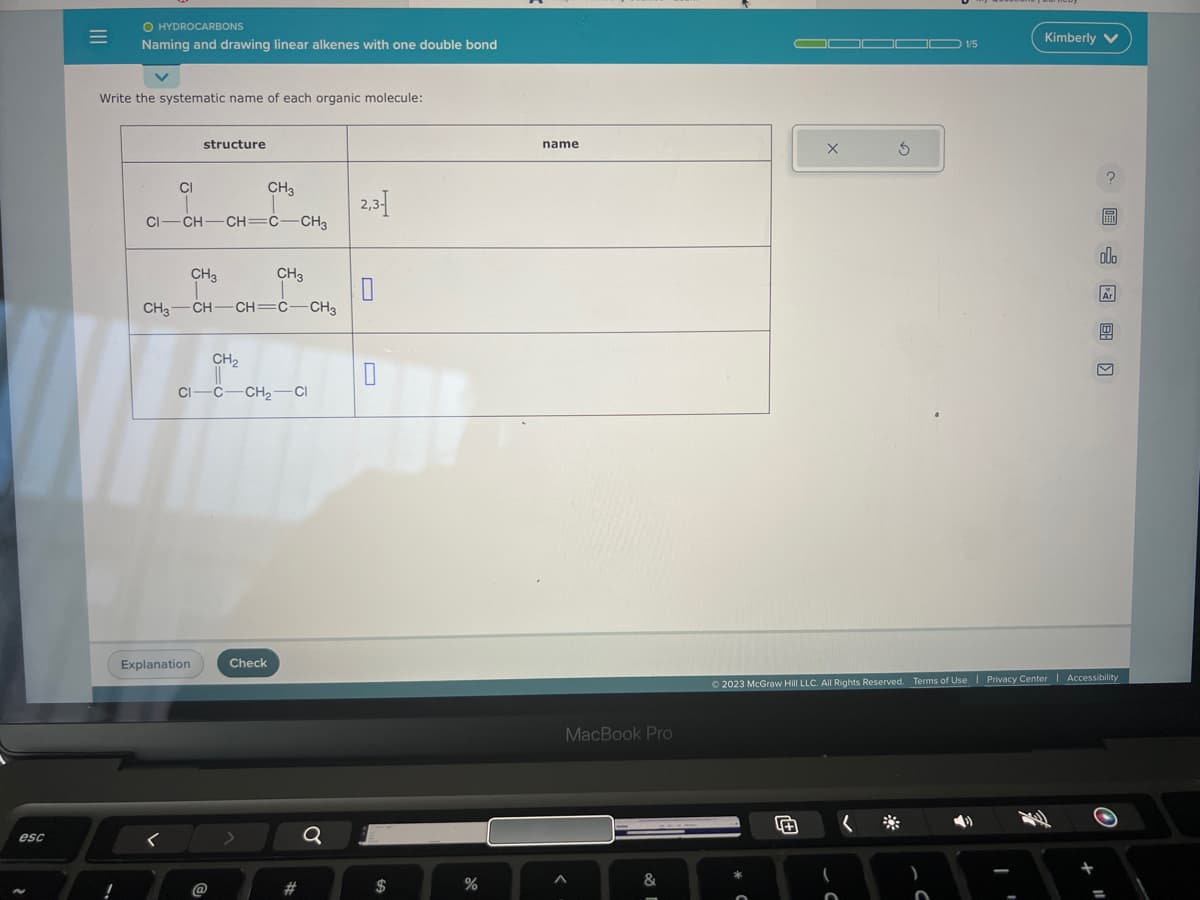 esc
=
O HYDROCARBONS
Naming and drawing linear alkenes with one double bond
Write the systematic name of each organic molecule:
CI
structure
CI-CH-CH=C-CH3
<
CH3
CH3 CH-CH=C-CH3
Explanation
CH3
CH3
CH₂
CI-C-CH₂-CI
@
Check
Q
2,3-1
0
$
%
name
MacBook Pro
A
&
58 1
X
3
(
1/5
Kimberly V
?
EEN
olo
Ar
© 2023 McGraw Hill LLC. All Rights Reserved. Terms of Use | Privacy Center | Accessibility