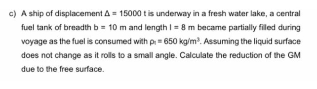 c) A ship of displacement A = 15000 t is underway in a fresh water lake, a central
fuel tank of breadth b = 10 m and length I = 8 m became partially filled during
voyage as the fuel is consumed with pt = 650 kg/m. Assuming the liquid surface
does not change as it rolls to a small angle. Calculate the reduction of the GM
due to the free surface.
