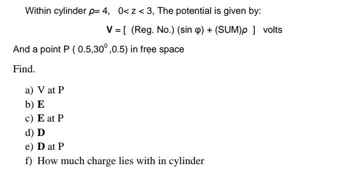 Within cylinder p= 4, 0<z< 3, The potential is given by:
V = [ (Reg. No.) (sin p) + (SUM)p ] volts
And a point P ( 0.5,30°,0.5) in free space
Find.
a) V at P
b) E
c) E at P
d) D
e) D at P
f) How much charge lies with in cylinder
