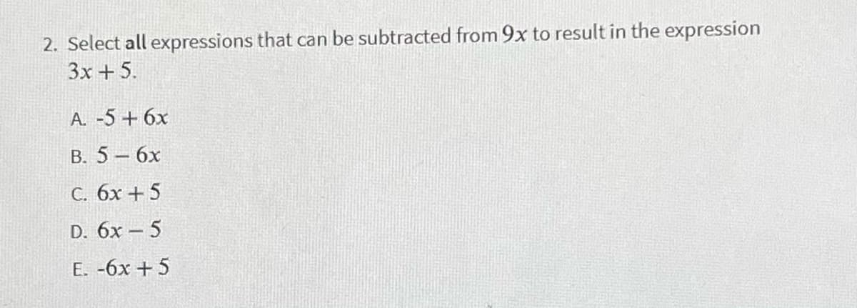 2. Select all expressions that can be subtracted from 9x to result in the expression
3x +5.
A. -5 + 6x
B. 5- 6x
C. 6x + 5
D. 6x – 5
E. -6x + 5
