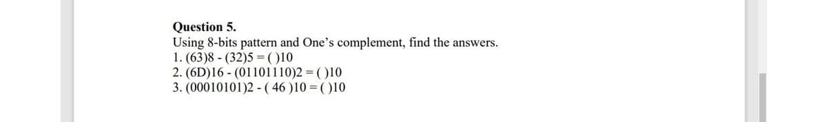 Question 5.
Using 8-bits pattern and One's complement, find the answers.
1. (63)8 - (32)5 = ()10
2. (6D)16 - (01101110)2 = ( )10
3. (00010101)2 -( 46 )10 = ( )10
