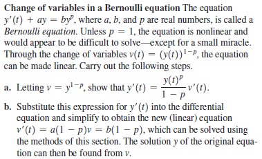 Change of variables in a Bernoulli equation The equation
y'(t) + ay = by", where a, b, and p are real numbers, is called a
Bernoulli equation. Unless p = 1, the equation is nonlinear and
would appear to be difficult to solve-except for a small miracle.
Through the change of variables v(t) = (y(t))'-P, the equation
can be made linear. Carry out the following steps.
a. Letting v = y!-P, show that y'(t) =
y(1)P
-v'(t).
b. Substitute this expression for y' (t) into the differential
equation and simplify to obtain the new (linear) equation
v'(t) = a(1 – p)v = b(1 – p), which can be solved using
the methods of this section. The solution y of the original equa-
tion can then be found from v.
