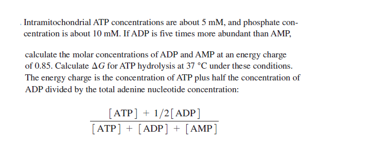 .Intramitochondrial ATP concentrations are about 5 mM, and phosphate con-
centration is about 10 mM. If ADP is five times more abundant than AMP,
calculate the molar concentrations of ADP and AMP at an energy charge
of 0.85. Calculate AG for ATP hydrolysis at 37 °C under these conditions.
The energy charge is the concentration of ATP plus half the concentration of
ADP divided by the total adenine nucleotide concentration:
[ATP] + 1/2[ADP]
[ATP] + [ADP] + [AMP]
