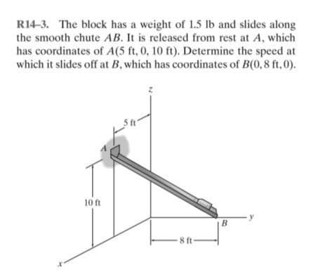 R14-3. The block has a weight of 1.5 lb and slides along
the smooth chute AB. It is released from rest at A, which
has coordinates of A(5 ft, 0, 10 ft). Determine the speed at
which it slides off at B, which has coordinates of B(0,8 ft,0).
5 ft
B
10 ft
8 ft-