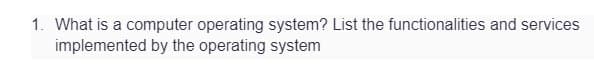 1. What is a computer operating system? List the functionalities and services
implemented by the operating system