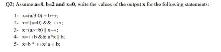 Q2) Assume a=8, b=2 and x=0, write the values of the output x for the following statements:
1- x=(a/3.0) + b++;
2- x=!(a=0) && ++x;
3- x=(a>=b) || x++;
4- x=++b && a*x || b;
5- x=b * ++x/ a + b;
