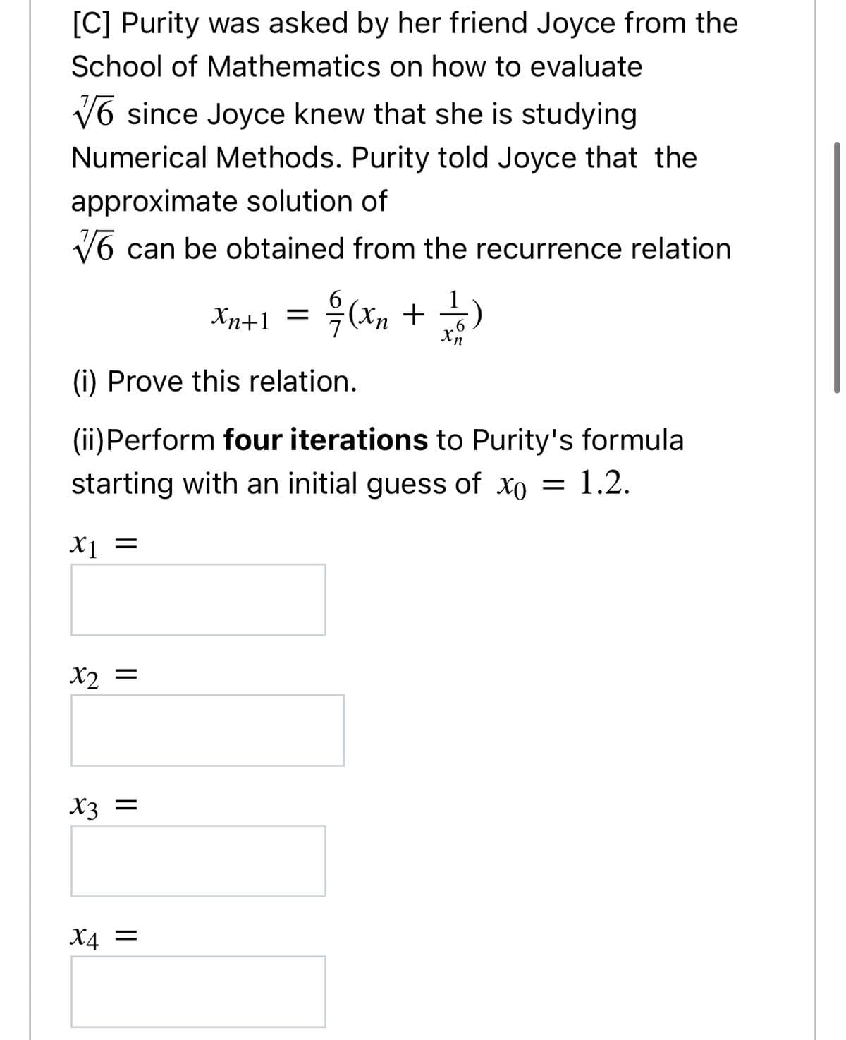 [C] Purity was asked by her friend Joyce from the
School of Mathematics on how to evaluate
V6 since Joyce knew that she is studying
Numerical Methods. Purity told Joyce that the
approximate solution of
V6 can be obtained from the recurrence relation
Antl =D 윽(m + )
Хn+1
.6
Xn
(i) Prove this relation.
(ii)Perform four iterations to Purity's formula
starting with an initial guess of xo = 1.2.
X1
X2 =
X3 =
= br
