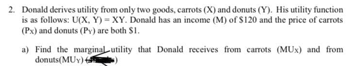 2. Donald derives utility from only two goods, carrots (X) and donuts (Y). His utility function
is as follows: U(X, Y) = XY. Donald has an income (M) of S120 and the price of carrots
(Px) and donuts (PY) are both $1.
a) Find the marginal utility that Donald receives from carrots (MUx) and from
donuts(MUY) )
