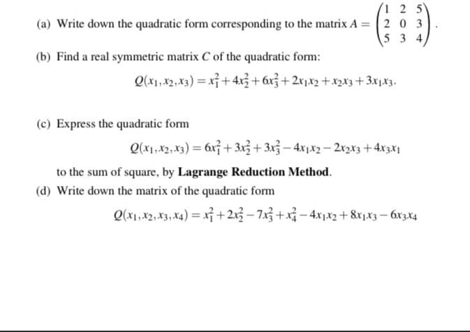 1 2 5
(a) Write down the quadratic form corresponding to the matrix A = 2 0 3
5 3 4
(b) Find a real symmetric matrix C of the quadratic form:
Q(x1,x2,x3) = x + 4x3+6x3+2x1x2 +x2x3+3x1x3.
(c) Express the quadratic form
Q(x1,x2, x3) = 6x + 3x3+ 3x3- 4x1x2 - 2x2x3+4x3x1
to the sum of square, by Lagrange Reduction Method.
(d) Write down the matrix of the quadratic form
Q(x1,x2, X3, X4) = x+213- 7x3 +x – 4xx2+ 8x,x3 – 6xzx4
