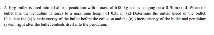 . A 10-g bullet is fired into a ballistic pendulum with a mass of 6.00 kg and is hanging on a 0.70 m cord. When the
bullet hits the pendulum it raises to a maximum height of 0.35 m. (a) Determine the initial speed of the bullet.
Calculate the (a) kinetic energy of the bullet before the collision and the (c) kinetic energy of the bullet and pendulum
system right after the bullet embeds itself into the pendulum.
