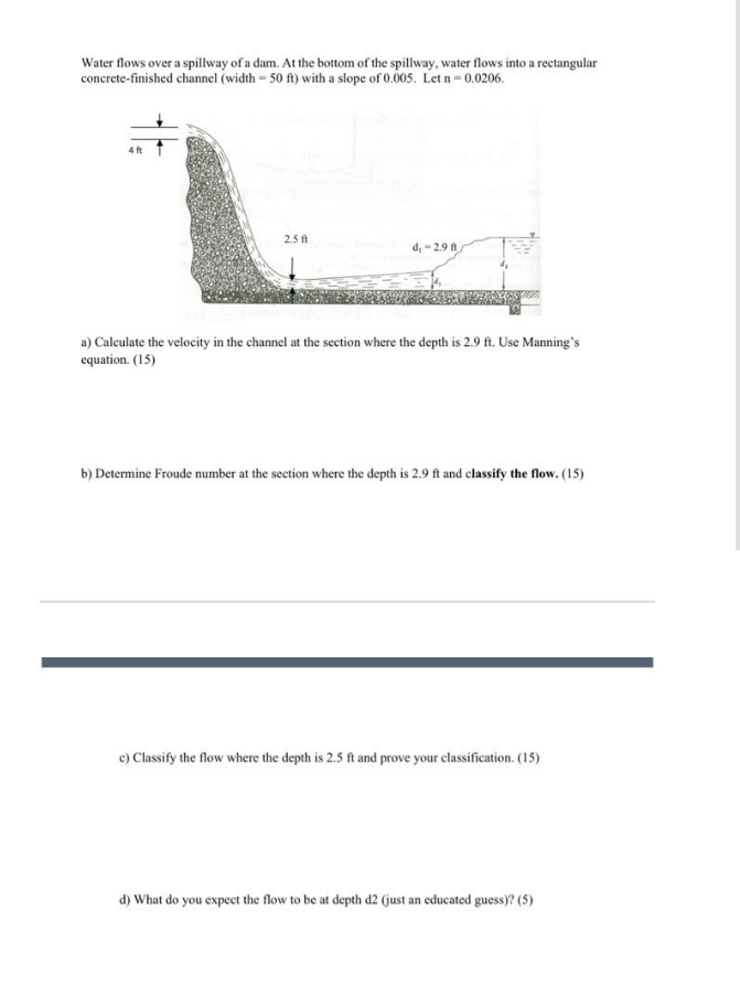 Water flows over a spillway of a dam. At the bottom of the spillway, water flows into a rectangular
concrete-finished channel (width - 50 ft) with a slope of 0.005. Let n-0.0206.
2.5 ft
d, - 2.9 ft
a) Calculate the velocity in the channel at the section where the depth is 2.9 ft. Use Manning's
equation. (15)
b) Determine Froude number at the section where the depth is 2.9 ft and classify the flow. (15)
c) Classify the flow where the depth is 2.5 ft and prove your classification. (15)
d) What do you expect the flow to be at depth d2 (just an educated guess)? (5)
