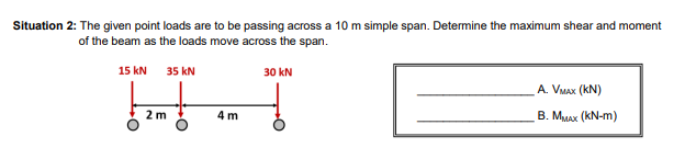 Situation 2: The given point loads are to be passing across a 10 m simple span. Determine the maximum shear and moment
of the beam as the loads move across the span.
15 KN 35 kN
!! m!
2 m
4 m
30 kN
A. VMAX (KN)
B. MMAX (KN-m)