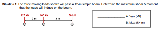 Situation 1: The three moving loads shown will pass a 12-m simple beam. Determine the maximum shear & moment
that the loads will induce on the beam.
125 kN
2 m
100 KN
3m
50 KN
A. VMAX (KN)
B. MMAX (KN-m)