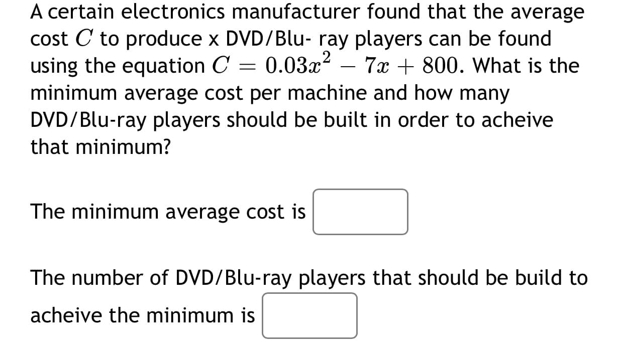 A certain electronics manufacturer found that the average
cost C to produce x DVD/Blu- ray players can be found
using the equation C = 0.03x² – 7x + 800. What is the
minimum average cost per machine and how many
DVD/Blu-ray players should be built in order to acheive
that minimum?
