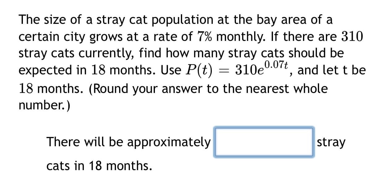 The size of a stray cat population at the bay area of a
certain city grows at a rate of 7% monthly. If there are 310
stray cats currently, find how many stray cats should be
expected in 18 months. Use P(t) = 310e0.07t, and let t be
18 months. (Round your answer to the nearest whole
number.)
