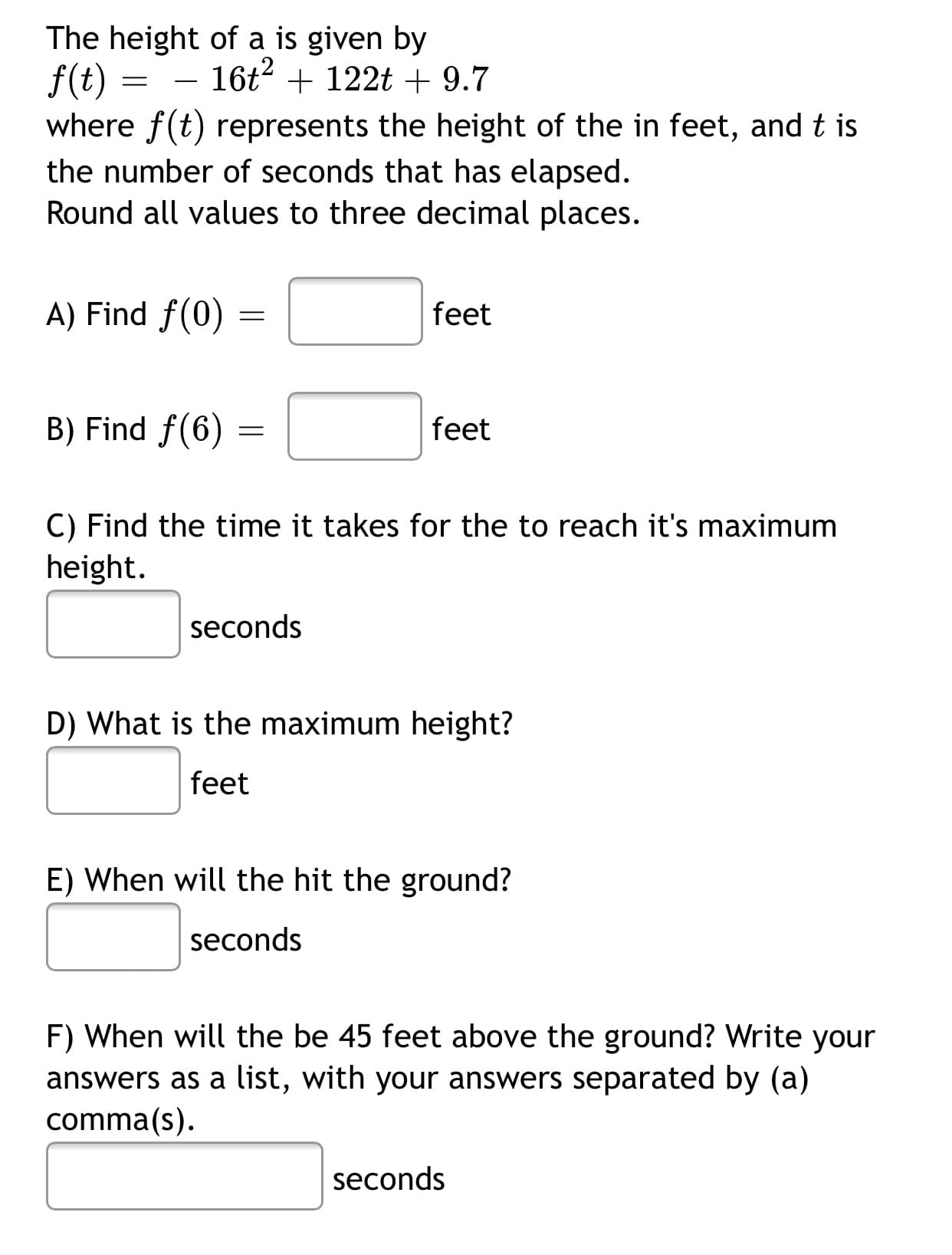 The height of a is given by
f(t) :
where f(t) represents the height of the in feet, and t is
16t2 + 122t + 9.7
-
the number of seconds that has elapsed.
Round all values to three decimal places.
A) Find f(0)
feet
B) Find f(6)
feet
C) Find the time it takes for the to reach it's maximum
height.
seconds
D) What is the maximum height?
feet
E) When will the hit the ground?
seconds
F) When will the be 45 feet above the ground? Write your
answers as a list, with your answers separated by (a)
comma(s).
seconds
