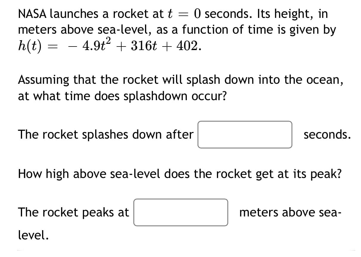 NASA launches a rocket at t = 0 seconds. Its height, in
meters above sea-level, as a function of time is given by
h(t)
4.9t? + 316t + 402.
Assuming that the rocket will splash down into the ocean,
at what time does splashdown occur?
The rocket splashes down after
seconds
How high above sea-level does the rocket get at its peak?
