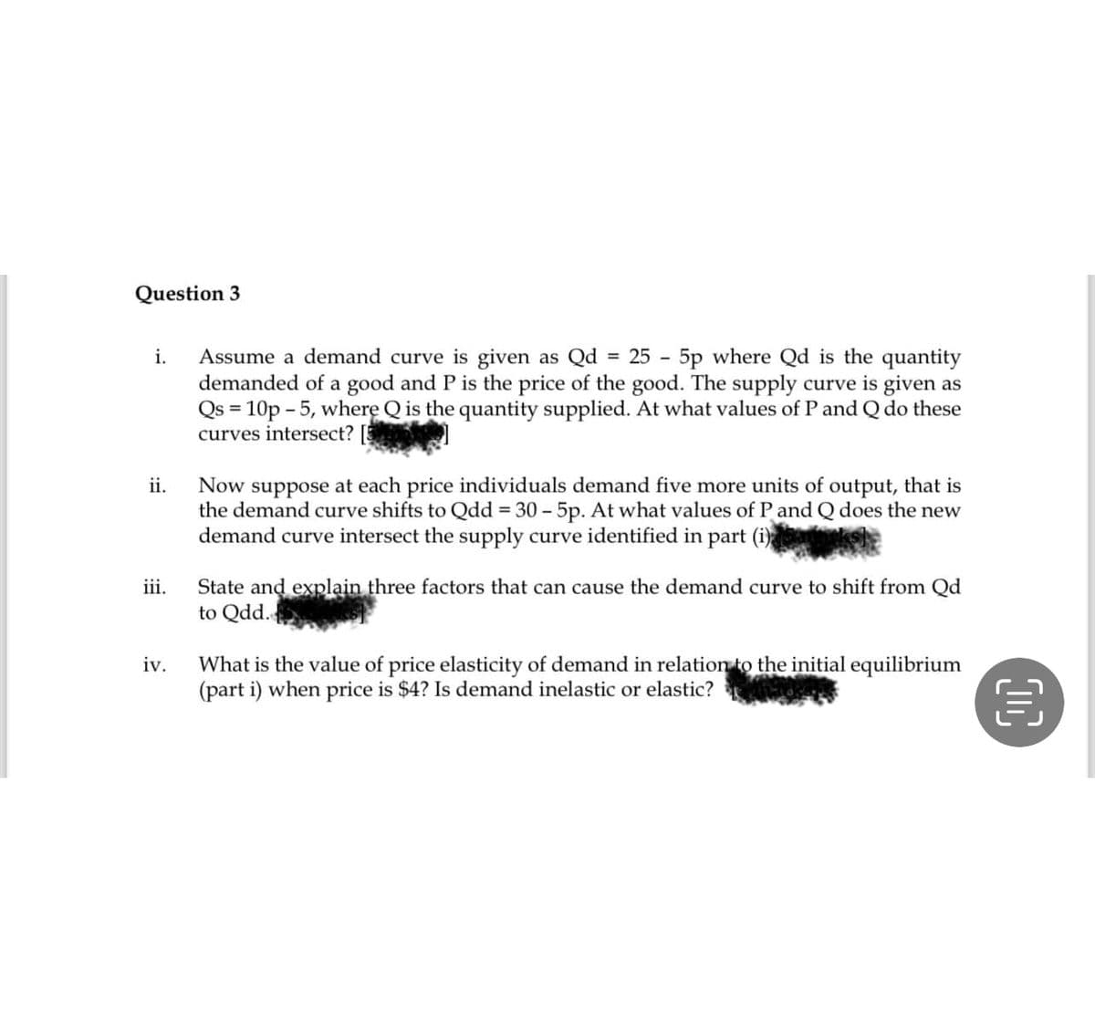 Question 3
i. Assume a demand curve is given as Qd = 25 - 5p where Qd is the quantity
demanded of a good and P is the price of the good. The supply curve is given as
Qs = 10p - 5, where Q is the quantity supplied. At what values of P and Q do these
curves intersect? [5
ii.
iii.
iv.
Now suppose at each price individuals demand five more units of output, that is
the demand curve shifts to Qdd = 30 - 5p. At what values of P and Q does the new
demand curve intersect the supply curve identified in part (i)
State and explain three factors that can cause the demand curve to shift from Qd
to Qdd.
What is the value of price elasticity of demand in relation to the initial equilibrium
(part i) when price is $4? Is demand inelastic or elastic?
OC