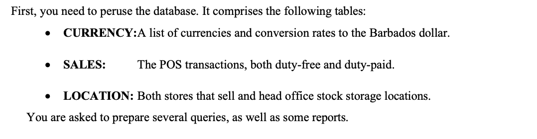 First, you need to peruse the database. It comprises the following tables:
● CURRENCY:A list of currencies and conversion rates to the Barbados dollar.
SALES: The POS transactions, both duty-free and duty-paid.
LOCATION: Both stores that sell and head office stock storage locations.
You are asked to prepare several queries, as well as some reports.