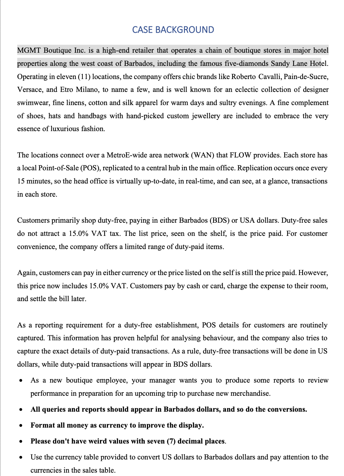 CASE BACKGROUND
MGMT Boutique Inc. is a high-end retailer that operates a chain of boutique stores in major hotel
properties along the west coast of Barbados, including the famous five-diamonds Sandy Lane Hotel.
Operating in eleven (11) locations, the company offers chic brands like Roberto Cavalli, Pain-de-Sucre,
Versace, and Etro Milano, to name a few, and is well known for an eclectic collection of designer
swimwear, fine linens, cotton and silk apparel for warm days and sultry evenings. A fine complement
of shoes, hats and handbags with hand-picked custom jewellery are included to embrace the very
essence of luxurious fashion.
The locations connect over a MetroE-wide area network (WAN) that FLOW provides. Each store has
a local Point-of-Sale (POS), replicated to a central hub in the main office. Replication occurs once every
15 minutes, so the head office is virtually up-to-date, in real-time, and can see, at a glance, transactions
in each store.
Customers primarily shop duty-free, paying in either Barbados (BDS) or USA dollars. Duty-free sales
do not attract a 15.0% VAT tax. The list price, seen on the shelf, is the price paid. For customer
convenience, the company offers a limited range of duty-paid items.
Again, customers can pay in either currency or the price listed on the self is still the price paid. However,
this price now includes 15.0% VAT. Customers pay by cash or card, charge the expense to their room,
and settle the bill later.
As a reporting requirement for a duty-free establishment, POS details for customers are routinely
captured. This information has proven helpful for analysing behaviour, and the company also tries to
capture the exact details of duty-paid transactions. As a rule, duty-free transactions will be done in US
dollars, while duty-paid transactions will appear in BDS dollars.
●
As a new boutique employee, your manager wants you to produce some reports to review
performance in preparation for an upcoming trip to pu ase new merchandise.
All queries and reports should appear in Barbados dollars, and so do the conversions.
Format all money as currency to improve the display.
Please don't have weird values with seven (7) decimal places.
Use the currency table provided to convert US dollars to Barbados dollars and pay attention to the
currencies in the sales table.