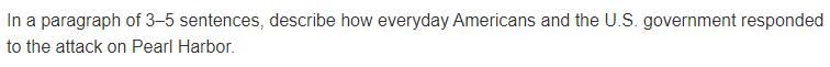 In a paragraph of 3–5 sentences, describe how everyday Americans and the U.S. government responded
to the attack on Pearl Harbor.

