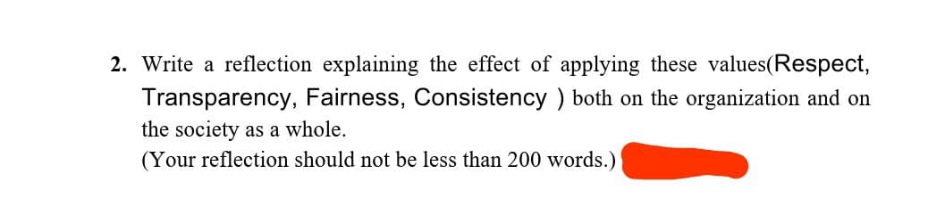 2. Write a reflection explaining the effect of applying these values (Respect,
Transparency, Fairness, Consistency) both on the organization and on
the society as a whole.
(Your reflection should not be less than 200 words.)