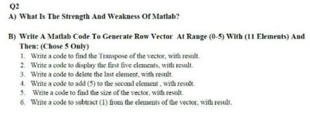 Q2
A) What Is The Strength And Weakness Of Matlab?
B) Write A Matlab Code To Generate Row Vector At Range (0-5) With (11 Elements) And
Then: (Chose 5 Only)
1. Write a code to find the Transpose of the vector, with result.
2. Write a code to display the first five elements, with result.
3. Write a code to delete the last element, with result.
4. Write a code to add (5) to the second element, with result.
5. Write a code to find the size of the vector, with result.
6. Write a code to subtract (1) fom the elements of the vector, with result.
