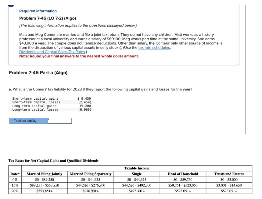 Required information
Problem 7-45 (LO 7-2) (Algo)
[The following information applies to the questions displayed below.]
Matt and Meg Comer are married and file a joint tax return. They do not have any children. Matt works as a history
professor at a local university and earns a salary of $69,100. Meg works part time at the same university. She earns
$43,900 a year. The couple does not itemize deductions. Other than salary, the Comers' only other source of income is
from the disposition of various capital assets (mostly stocks). (Use the tax rate schedules.
Dividends and Capital Gains Tax Rates.)
Note: Round your final answers to the nearest whole dollar amount.
Problem 7-45 Part-a (Algo)
a. What is the Comers' tax liability for 2023 if they report the following capital gains and losses for the year?
Short-term capital gains
Short-term capital losses
Long-term capital gains
Long-term capital losses
Total tax liability
$ 9,450
(2,450)
15,200
(6,900)
Tax Rates for Net Capital Gains and Qualified Dividends
Rate*
Married Filing Jointly
0%
$0 - $89,250
15%
$89,251 $553,850
20%
$553,851+
Married Filing Separately
$0 - $44,625
$44,626 - $276,900
$276,901+
Taxable Income
Single
$0 - $44,625
$44,626 $492,300
$492,301+
Head of Household
$0 - $59,750
$59,751 - $523,050
$523,051+
Trusts and Estates
$0-$3,000
$3,001 - $14,650
$523,051+