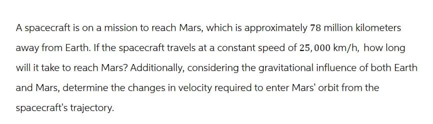 A spacecraft is on a mission to reach Mars, which is approximately 78 million kilometers
away from Earth. If the spacecraft travels at a constant speed of 25,000 km/h, how long
will it take to reach Mars? Additionally, considering the gravitational influence of both Earth
and Mars, determine the changes in velocity required to enter Mars' orbit from the
spacecraft's trajectory.