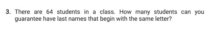 3. There are 64 students in a class. How many students can you
guarantee have last names that begin with the same letter?
