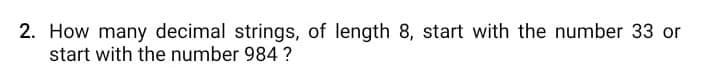 2. How many decimal strings, of length 8, start with the number 33 or
start with the number 984 ?
