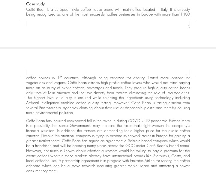 Case study
Caffè Bean is a European style coffee house brand with main office located in Italy. It is already
being recognized as one of the most successful coffee businesses in Europe with more than 1400
coffee houses in 17 countries. Although being criticized for offering limited menu options for
vegetarians and vegans, Caffè Bean attracts high profile coffee lovers who would not mind paying
more on an array of exotic coffees, beverages and meals. They procure high quality coffee beans
only from of Latin America and that too directly from farmers eliminating the role of intermediaries.
The highest level of quality is ensured while selecting the ingredients using technology including
Artificial Intelligence enabled coffee quality testing. However, Caffè Bean is facing criticism from
several Environmental agencies claiming about their use of disposable plastic and thereby causing
more environmental pollution.
Caffè Bean has incurred unexpected fall in the revenue during COVID - 19 pandemic. Further, there
is a possibility that some Governments may increase the taxes that might worsen the company's
financial situation. In addition, the farmers are demanding for a higher price for the exofic coffee
varieties. Despite this situation, company is trying to expand its network stores in Europe for gaining a
greater market share. Caffè Bean has signed an agreement a Bahrain based company which would
be a franchisee and will be opening many stores across the GCC under Caffè Bean's brand name.
However, not much is known about whether customers would be willing to pay a premium for the
exotic coffees wherein these markets already have international brands like Starbucks, Costa, and
local coffeehouses. A partnership agreement is in progress with Emirates Airline for serving the coffee
onboard which can be a move towards acquiring greater market share and attracting a newer
consumer segment.
