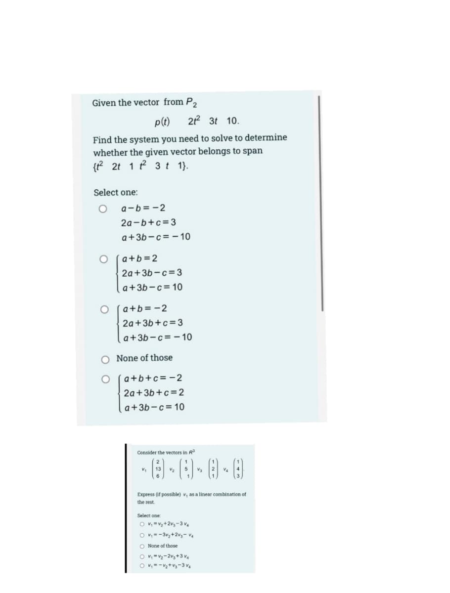 Given the vector from P,
p(t)
2 3t 10.
Find the system you need to solve to determine
whether the given vector belongs to span
{t? 2t 1 P 3t 1).
Select one:
a-b=-2
2a-b+c=3
a+3b-c=- 10
a+b=2
2a+3b-c=3
a+3b-c=10
a+b= -2
2a+3b+c=3
a+3b-c= - 10
O None of those
a+b+c=-2
2a+3b+c=2
a+3b-c=10
Consider the vectors in R
V2
V3
Express (if possible) v, as a linear combination of
the rest.
Select one:
O v, =v,+2v3-3 v.
O v, = -3v,+2v3- V4
O None of those
O v, =v2-2v,+3 v4
O v,--V2+v3-3 v4
