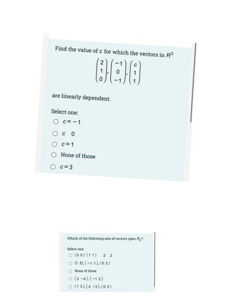 Find the value of c for which the vectors in R
-1
are linearly dependent.
Select one:
O c=-1
Oc 0
O c=1
O None of those
O c=3
Which of the following sets of vectors span R2?
Select one:
O (0 0) (11)
2 2
O (1 5), ( –1 1), (0 2)
O None of those
o (2 -4), (–1 2)
o (1 3), (2 –3), (0 2)
