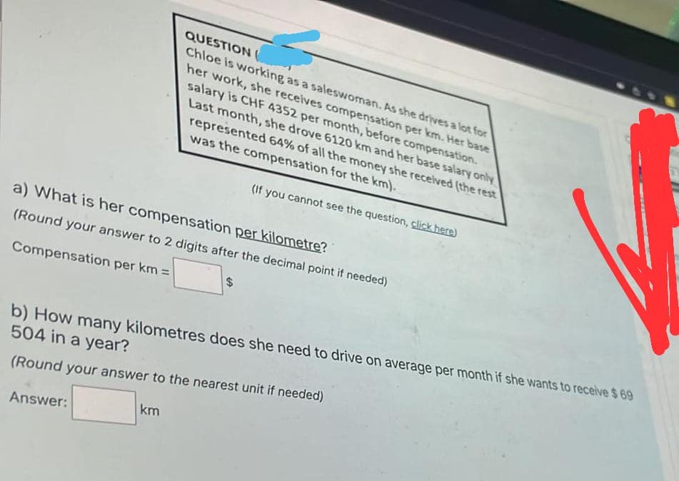 QUESTION
Chloe is working as a saleswoman. As she drives a lot for
her work, she receives compensation per km. Her base
salary is CHF 4352 per month, before compensation.
Last month, she drove 6120 km and her base salary only
represented 64% of all the money she received (the rest
was the compensation for the km).
(If you cannot see the question, click here)
a) What is her compensation per kilometre?
(Round your answer to 2 digits after the decimal point if needed)
$4
Compensation per km =
b) How many kilometres does she need to drive on average per month if she wants to receive $ 69
504 in a year?
(Round your answer to the nearest unit if needed)
km
Answer:
